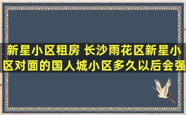 新星小区租房 长沙雨花区新星小区对面的国人城小区多久以后会强拆